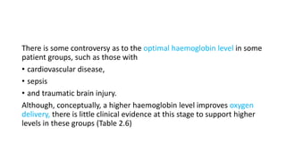There is some controversy as to the optimal haemoglobin level in some
patient groups, such as those with
• cardiovascular disease,
• sepsis
• and traumatic brain injury.
Although, conceptually, a higher haemoglobin level improves oxygen
delivery, there is little clinical evidence at this stage to support higher
levels in these groups (Table 2.6)
 