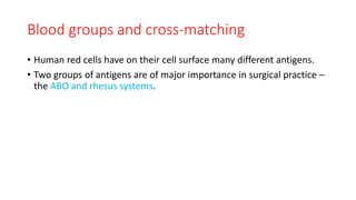 Blood groups and cross-matching
• Human red cells have on their cell surface many different antigens.
• Two groups of antigens are of major importance in surgical practice –
the ABO and rhesus systems.
 