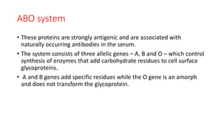 ABO system
• These proteins are strongly antigenic and are associated with
naturally occurring antibodies in the serum.
• The system consists of three allelic genes – A, B and O – which control
synthesis of enzymes that add carbohydrate residues to cell surface
glycoproteins.
• A and B genes add specific residues while the O gene is an amorph
and does not transform the glycoprotein.
 