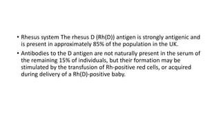 • Rhesus system The rhesus D (Rh(D)) antigen is strongly antigenic and
is present in approximately 85% of the population in the UK.
• Antibodies to the D antigen are not naturally present in the serum of
the remaining 15% of individuals, but their formation may be
stimulated by the transfusion of Rh-positive red cells, or acquired
during delivery of a Rh(D)-positive baby.
 