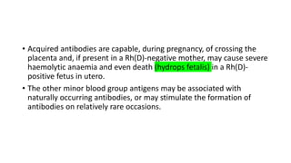 • Acquired antibodies are capable, during pregnancy, of crossing the
placenta and, if present in a Rh(D)-negative mother, may cause severe
haemolytic anaemia and even death (hydrops fetalis) in a Rh(D)-
positive fetus in utero.
• The other minor blood group antigens may be associated with
naturally occurring antibodies, or may stimulate the formation of
antibodies on relatively rare occasions.
 