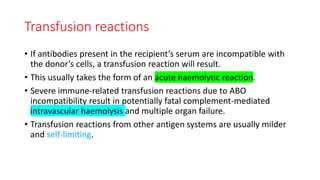 Transfusion reactions
• If antibodies present in the recipient’s serum are incompatible with
the donor’s cells, a transfusion reaction will result.
• This usually takes the form of an acute haemolytic reaction.
• Severe immune-related transfusion reactions due to ABO
incompatibility result in potentially fatal complement-mediated
intravascular haemolysis and multiple organ failure.
• Transfusion reactions from other antigen systems are usually milder
and self-limiting.
 