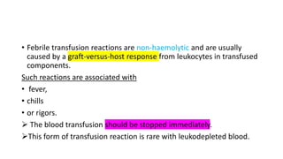 • Febrile transfusion reactions are non-haemolytic and are usually
caused by a graft-versus-host response from leukocytes in transfused
components.
Such reactions are associated with
• fever,
• chills
• or rigors.
 The blood transfusion should be stopped immediately.
This form of transfusion reaction is rare with leukodepleted blood.
 