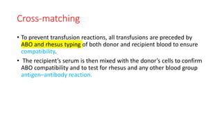 Cross-matching
• To prevent transfusion reactions, all transfusions are preceded by
ABO and rhesus typing of both donor and recipient blood to ensure
compatibility.
• The recipient’s serum is then mixed with the donor’s cells to confirm
ABO compatibility and to test for rhesus and any other blood group
antigen–antibody reaction.
 