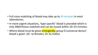 • Full cross-matching of blood may take up to 45 minutes in most
laboratories.
• In more urgent situations, ‘type specific’ blood is provided which is
only ABO/rhesus matched and can be issued within 10–15 minutes.
• Where blood must be given emergently, group O (universal donor)
blood is given .(O− to females, O+ to males)
 