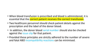• When blood transfusion is prescribed and blood is administered, it is
essential that the correct patient receives the correct transfusion.
• Two healthcare personnel should check patient details against the
prescription and the label of the donor blood.
• In addition, the donor blood serial number should also be checked
against the issue slip for that patient.
• Provided these principles are strictly adhered to the number of severe
and fatal ABO incompatibility reactions can be minimised.
 
