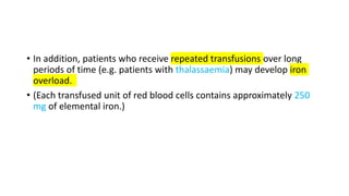 • In addition, patients who receive repeated transfusions over long
periods of time (e.g. patients with thalassaemia) may develop iron
overload.
• (Each transfused unit of red blood cells contains approximately 250
mg of elemental iron.)
 