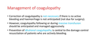 Management of coagulopathy
• Correction of coagulopathy is not necessary if there is no active
bleeding and haemorrhage is not anticipated (not due for surgery).
• However, coagulopathy following or during massive transfusion
should be anticipated and managed aggressively.
• Prevention of dilutional coagulopathy is central to the damage control
resuscitation of patients who are actively bleeding.
 