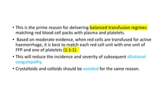 • This is the prime reason for delivering balanced transfusion regimes
matching red blood cell packs with plasma and platelets.
• Based on moderate evidence, when red cells are transfused for active
haemorrhage, it is best to match each red cell unit with one unit of
FFP and one of platelets (1:1:1).
• This will reduce the incidence and severity of subsequent dilutional
coagulopathy.
• Crystalloids and colloids should be avoided for the same reason.
 