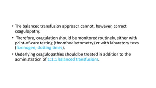 • The balanced transfusion approach cannot, however, correct
coagulopathy.
• Therefore, coagulation should be monitored routinely, either with
point-of-care testing (thromboelastometry) or with laboratory tests
(fibrinogen, clotting times).
• Underlying coagulopathies should be treated in addition to the
administration of 1:1:1 balanced transfusions.
 