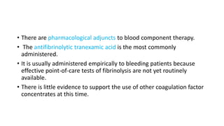 • There are pharmacological adjuncts to blood component therapy.
• The antifibrinolytic tranexamic acid is the most commonly
administered.
• It is usually administered empirically to bleeding patients because
effective point-of-care tests of fibrinolysis are not yet routinely
available.
• There is little evidence to support the use of other coagulation factor
concentrates at this time.
 