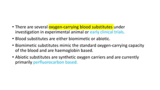 • There are several oxygen-carrying blood substitutes under
investigation in experimental animal or early clinical trials.
• Blood substitutes are either biomimetic or abiotic.
• Biomimetic substitutes mimic the standard oxygen-carrying capacity
of the blood and are haemoglobin based.
• Abiotic substitutes are synthetic oxygen carriers and are currently
primarily perfluorocarbon based.
 