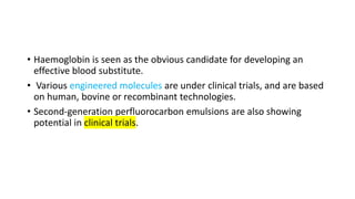 • Haemoglobin is seen as the obvious candidate for developing an
effective blood substitute.
• Various engineered molecules are under clinical trials, and are based
on human, bovine or recombinant technologies.
• Second-generation perfluorocarbon emulsions are also showing
potential in clinical trials.
 