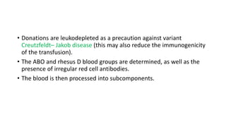 • Donations are leukodepleted as a precaution against variant
Creutzfeldt– Jakob disease (this may also reduce the immunogenicity
of the transfusion).
• The ABO and rhesus D blood groups are determined, as well as the
presence of irregular red cell antibodies.
• The blood is then processed into subcomponents.
 