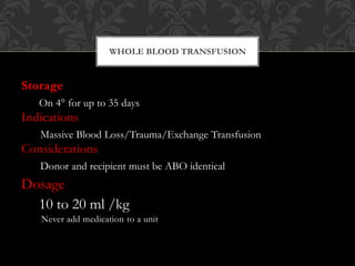 Storage
On 4° for up to 35 days
Indications
Massive Blood Loss/Trauma/Exchange Transfusion
Considerations
Donor and recipient must be ABO identical
Dosage
10 to 20 ml /kg
Never add medication to a unit
WHOLE BLOOD TRANSFUSION
 