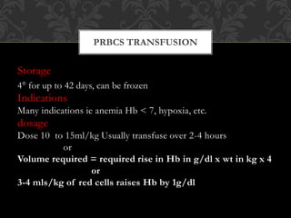Storage
4° for up to 42 days, can be frozen
Indications
Many indications ie anemia Hb < 7, hypoxia, etc.
dosage
Dose 10 to 15ml/kg Usually transfuse over 2-4 hours
or
Volume required = required rise in Hb in g/dl x wt in kg x 4
or
3-4 mls/kg of red cells raises Hb by 1g/dl
PRBCS TRANSFUSION
 