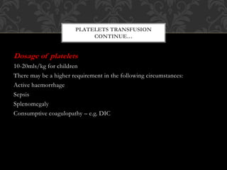 Dosage of platelets
10-20mls/kg for children
There may be a higher requirement in the following circumstances:
Active haemorrhage
Sepsis
Splenomegaly
Consumptive coagulopathy – e.g. DIC
PLATELETS TRANSFUSION
CONTINUE…
 