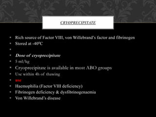  Rich source of Factor VIII, von Willebrand’s factor and fibrinogen
 Stored at -400C

 Dose of cryoprecipitate
 5 ml/kg
 Cryoprecipitate is available in most ABO groups
 Use within 4h of thawing
 use
 Haemophilia (Factor VIII deficiency)
 Fibrinogen deficiency & dysfibrinogenaemia
 Von Willebrand’s disease
CRYOPRECIPITATE
 