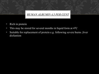  Rich in protein
 This may be stored for several months in liquid form at 40C
 Suitable for replacement of protein e.g. following severe burns ,liver
disfuntion
HUMAN ALBUMIN 4.5 PER CENT
 