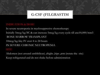 INDICATION & DOSE
In severe neutropenia in myelosuppresive chemotherapy
Initially 5mcg/kg/SC & can increase 5mcg/kg every cycle till anc10,000/mm3
BONE MARROW TRANSPLANT
10mcg/kg/day IV over 4 to 24 hours
IN SEVERE CHRONIC NEUTROPENIA
SITE
Abdomen (not around umbbilicus) ,thighs ,hips ,arm (rotate the site)
Keep refrigerated and do not shake before administration
G-CSF (FILGRASTIM
 