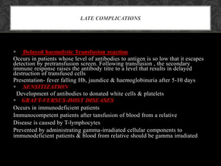  Delayed haemolytic Transfusion reaction
Occurs in patients whose level of antibodies to antigen is so low that it escapes
detection by pretransfusion screen. Following transfusion , the secondary
immune response raises the antibody titre to a level that results in delayed
destruction of transfused cells
Presentation- fever falling Hb, jaundice & haemoglobinuria after 5-10 days
 SENSITIZATION
Development of antibodies to donated white cells & platelets
 GRAFT-VERSUS-HOST DISEASES
Occurs in immunodeficient patients
Immunocompetent patients after tansfusion of blood from a relative
Disease is caused by T-lymphocytes
Prevented by administrating gamma-irradiated cellular components to
immunodeficient patients & blood from relative should be gamma irradiated
LATE COMPLICATIONS
 