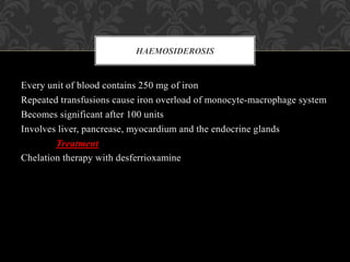 Every unit of blood contains 250 mg of iron
Repeated transfusions cause iron overload of monocyte-macrophage system
Becomes significant after 100 units
Involves liver, pancrease, myocardium and the endocrine glands
Treatment
Chelation therapy with desferrioxamine
HAEMOSIDEROSIS
 