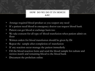  Arrange required blood product as you suspect any need
 If a patient need blood in emergency doctor can request blood bank
 Patient can get blood at exchange basis too
 We take consent for all type of blood transfusion when patient admit on
floor
 Written orders for blood transfusion should be given by Dr
 Repeat the sample after completion of transfusion
 If any reaction occur manage the patient immedietly
 Fill the blood reaction form and send the blood sample for culture and
recross match and remaining blood to the blood bank
 Document the probelum online
HOW DO WE DO IT IN SKMCH
&RC
 