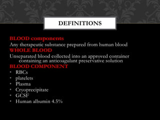 BLOOD components
Any therapeutic substance prepared from human blood
WHOLE BLOOD
Unseparated blood collected into an approved container
containing an anticoagulant preservative solution
BLOOD COMPONENT
• RBCs
• platelets
• Plasma
• Cryoprecipitate
• GCSF
• Human albumin 4.5%
DEFINITIONS
 