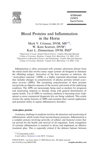 Blood Proteins and Inﬂammation
in the Horse
Mark V. Crisman, DVM, MSa,*,
W. Kent Scarratt, DVMa
,
Kurt L. Zimmerman, DVM, PhDb
a
Department of Large Animal Clinical Sciences, Virginia Maryland Regional
College of Veterinary Medicine, Virginia Tech, Blacksburg, VA 24061, USA
b
Department of Biomedical Sciences and Pathobiology, Virginia Maryland Regional
College of Veterinary Medicine, Virginia Tech, Blacksburg, VA 24061, USA
Inﬂammation is often associated with systemic alterations distant from
the initial insult that involve many organ systems all designed to eliminate
the oﬀending antigen. Activation of the host response to infection, the
‘‘acute-phase response’’ (APR), is a highly organized physiologic reaction
that includes changes in concentrations of plasma proteins termed acute-
phase proteins (APPs). The circulating concentrations of these proteins
can provide an objective measure of the severity and extent of the underlying
condition. The APPs are increasingly being used as markers for prognosis
and monitoring response to therapy along with general determinants of
equine health. Use of APPs in veterinary medicine is becoming more wide-
spread as more commercial diagnostic kits are being validated. This article
reviews the salient features of APPs and examines their current application
and potential utility in equine inﬂammatory disorders.
Acute-phase proteins
A primary challenge in medicine involves the detection and monitoring of
inﬂammation, which results from myriad disease processes. Inﬂammation is
a complex process involving networks of cellular and humoral events that
are pivotal for the health and survival of all organisms. Early recognition
of systemic inﬂammation is essential to devise and implement an eﬀective
treatment plan. This is especially critical if the delicate balance between
* Corresponding author.
E-mail address: farmuse@vt.edu (M.V. Crisman).
0749-0739/08/$ - see front matter Ó 2008 Elsevier Inc. All rights reserved.
doi:10.1016/j.cveq.2008.03.004 vetequine.theclinics.com
Vet Clin Equine 24 (2008) 285–297
 