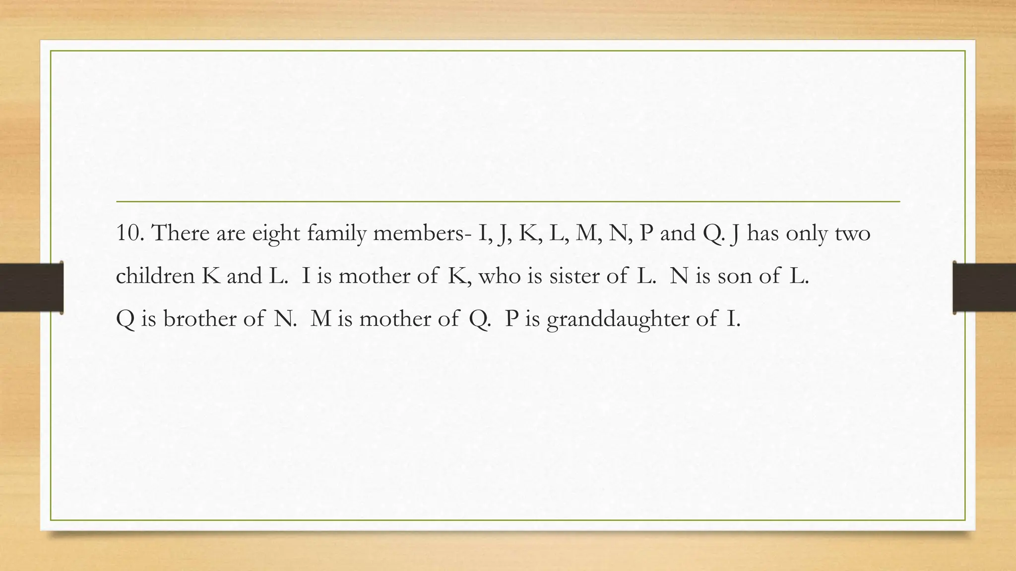 10. There are eight family members- I, J, K, L, M, N, P and Q. J has only two
children K and L. I is mother of K, who is sister of L. N is son of L.
Q is brother of N. M is mother of Q. P is granddaughter of I.
 