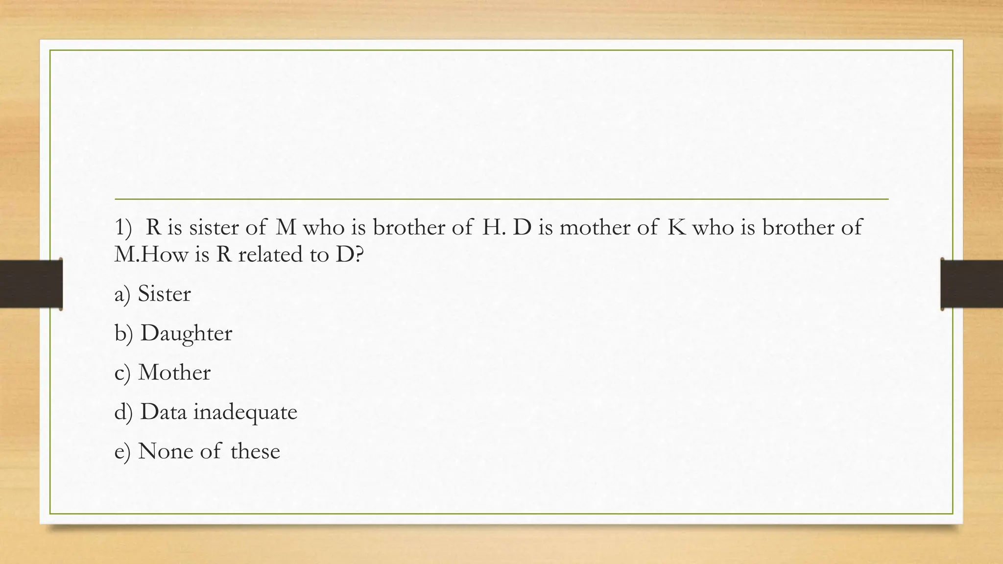 1) R is sister of M who is brother of H. D is mother of K who is brother of
M.How is R related to D?
a) Sister
b) Daughter
c) Mother
d) Data inadequate
e) None of these
 