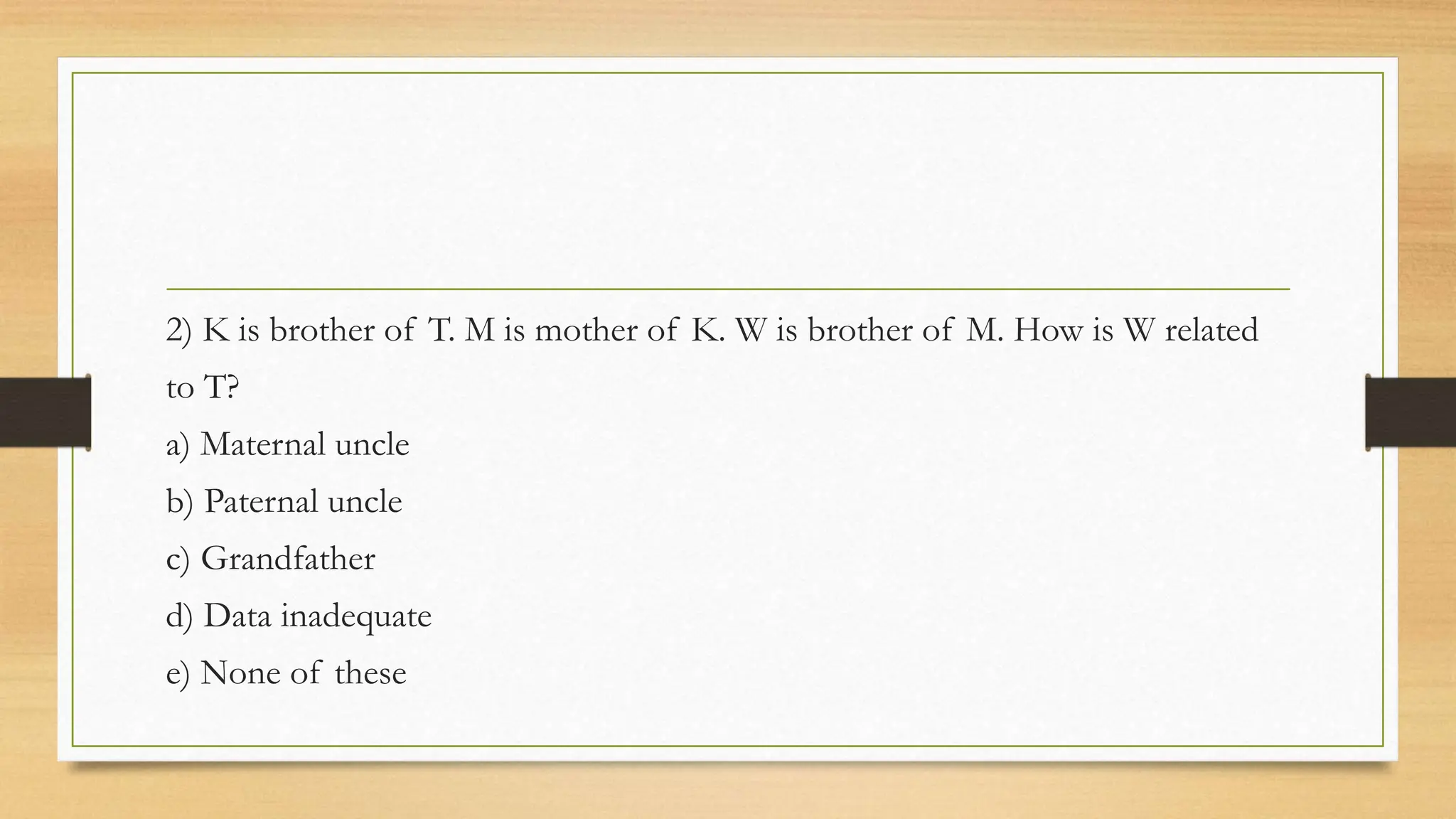 2) K is brother of T. M is mother of K. W is brother of M. How is W related
to T?
a) Maternal uncle
b) Paternal uncle
c) Grandfather
d) Data inadequate
e) None of these
 