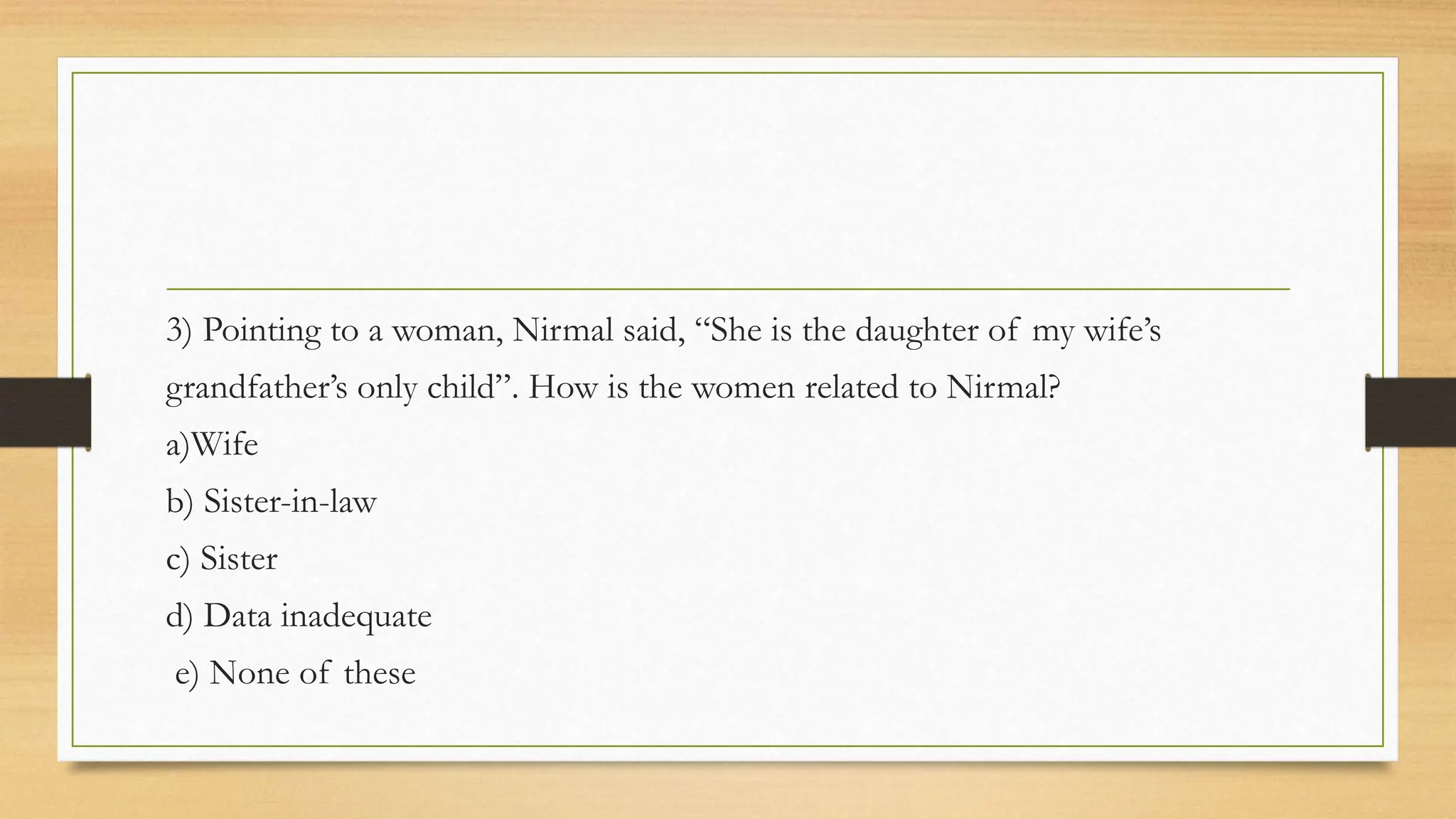 3) Pointing to a woman, Nirmal said, “She is the daughter of my wife’s
grandfather’s only child”. How is the women related to Nirmal?
a)Wife
b) Sister-in-law
c) Sister
d) Data inadequate
e) None of these
 