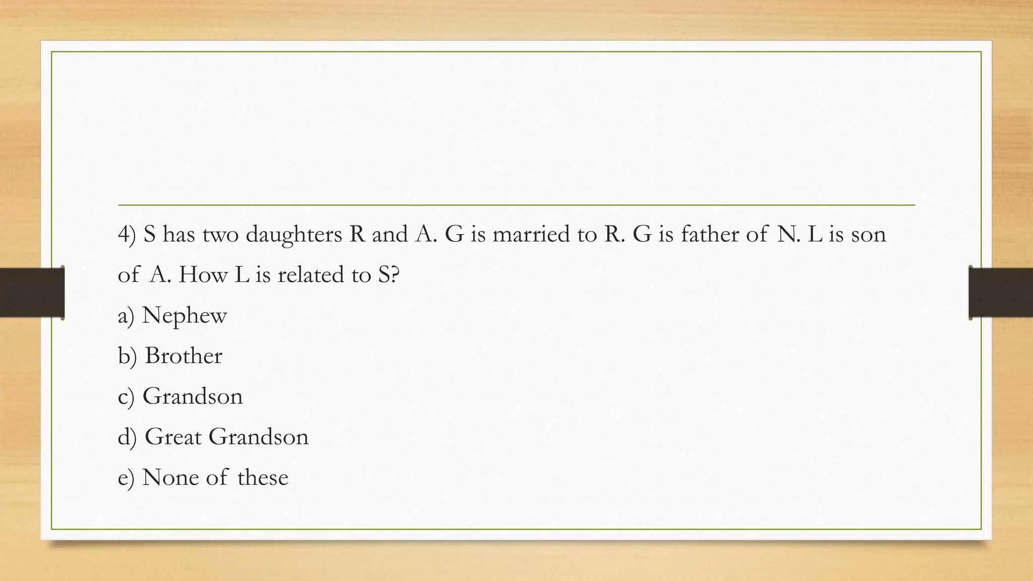 4) S has two daughters R and A. G is married to R. G is father of N. L is son
of A. How L is related to S?
a) Nephew
b) Brother
c) Grandson
d) Great Grandson
e) None of these
 