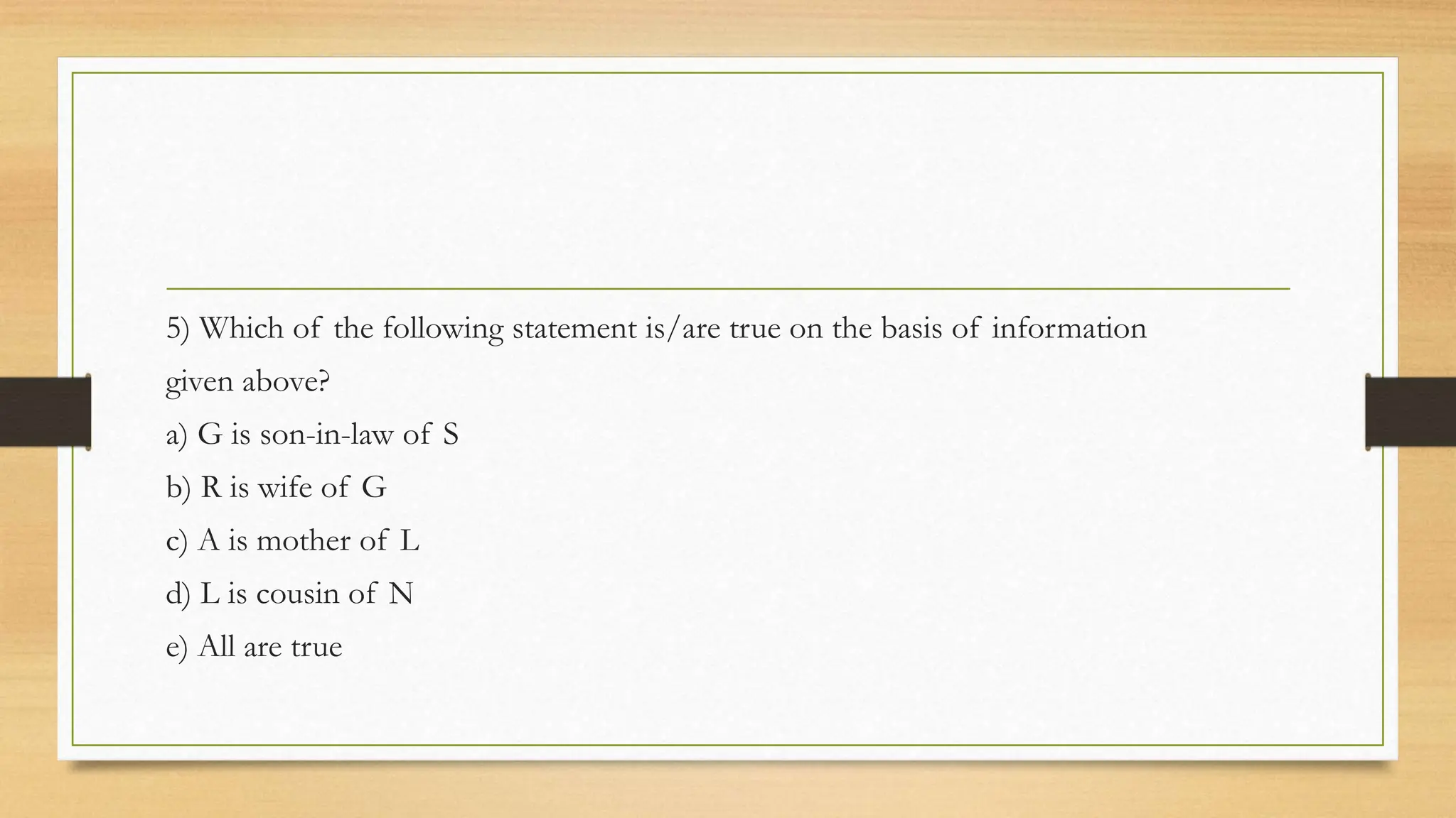 5) Which of the following statement is/are true on the basis of information
given above?
a) G is son-in-law of S
b) R is wife of G
c) A is mother of L
d) L is cousin of N
e) All are true
 