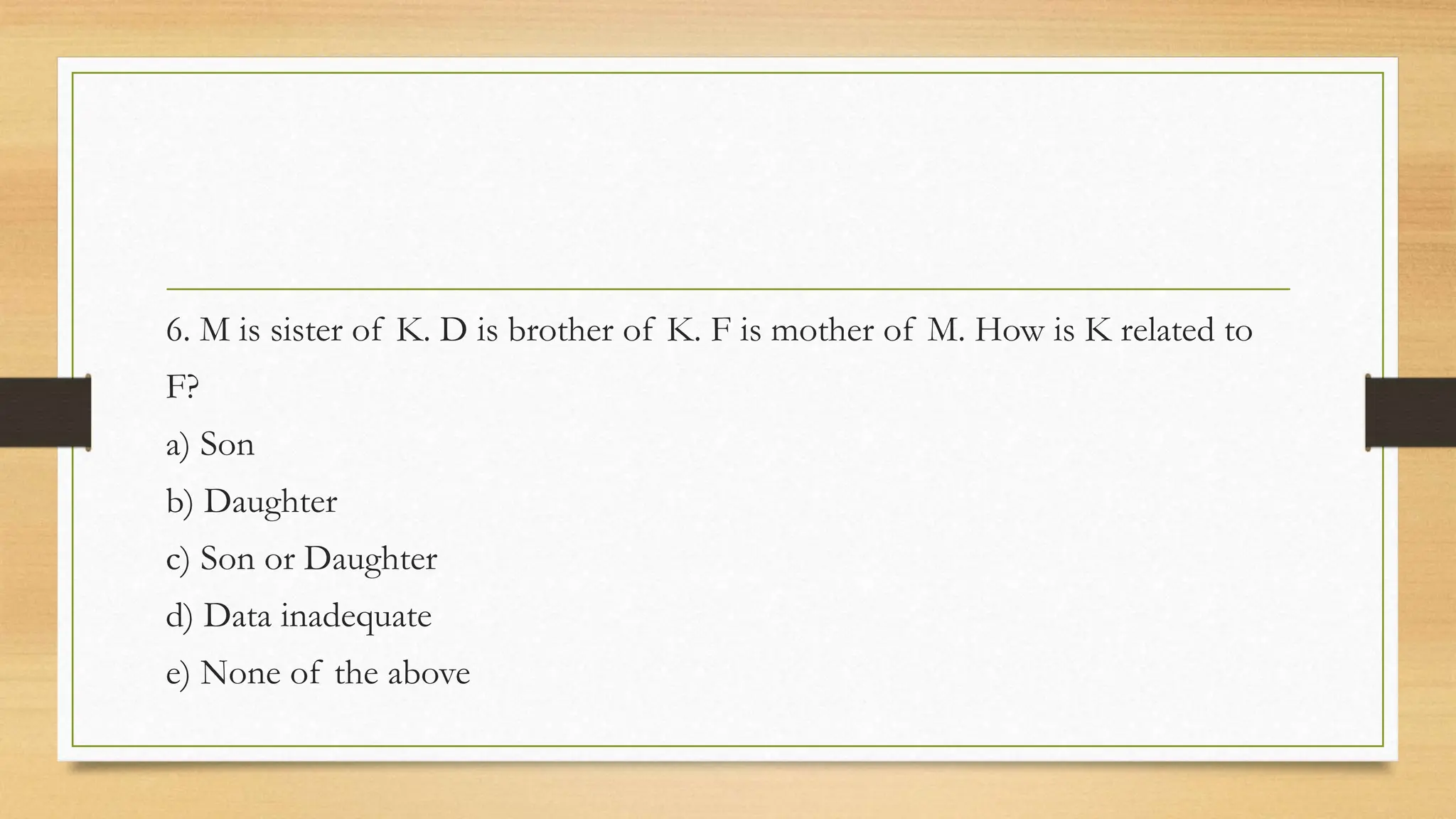 6. M is sister of K. D is brother of K. F is mother of M. How is K related to
F?
a) Son
b) Daughter
c) Son or Daughter
d) Data inadequate
e) None of the above
 