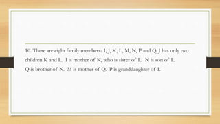 10. There are eight family members- I, J, K, L, M, N, P and Q. J has only two
children K and L. I is mother of K, who is sister of L. N is son of L.
Q is brother of N. M is mother of Q. P is granddaughter of I.
 
