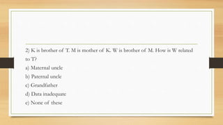 2) K is brother of T. M is mother of K. W is brother of M. How is W related
to T?
a) Maternal uncle
b) Paternal uncle
c) Grandfather
d) Data inadequate
e) None of these
 