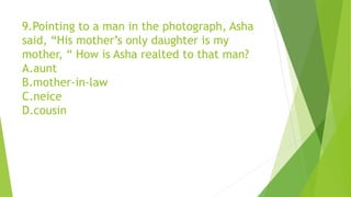 9.Pointing to a man in the photograph, Asha
said, “His mother’s only daughter is my
mother, “ How is Asha realted to that man?
A.aunt
B.mother-in-law
C.neice
D.cousin
 