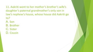 11. Aakriti went to her mother’s brother’s wife’s
daughter’s paternal grandmother’s only son in
law’s nephew’s house, whose house did Aakriti go
to?
A. Son
B. Brother
C. Sister
D. Cousin
 