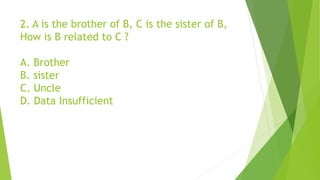 2. A is the brother of B, C is the sister of B,
How is B related to C ?
A. Brother
B. sister
C. Uncle
D. Data Insufficient
 