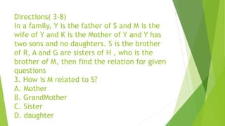 Directions( 3-8)
In a family, Y is the father of S and M is the
wife of Y and K is the Mother of Y and Y has
two sons and no daughters. S is the brother
of R, A and G are sisters of H , who is the
brother of M, then find the relation for given
questions
3. How is M related to S?
A. Mother
B. GrandMother
C. Sister
D. daughter
 