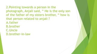 2.Pointing towards a person in the
photograph, Anjali said, “ He is the only son
of the father of my sisters brother, “ how is
that person related to anjali ?
A.father
B.brother
C.Uncle
D.brother-in-law
 