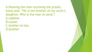 4.Showing the man receiving the prazie,
Saroj said, “He is the brother of my uncle’s
daughter, Who is the man to saroj ?
A.nephew
B.cousin
C.brother-in-law
D.brother
 
