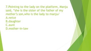 7.Pointing to the lady on the platform, Manju
said, “she is the sister of the father of my
mother’s son,who is the lady to manju/
A.neice
B.daughter
C.aunt
D.mother-in-law
 