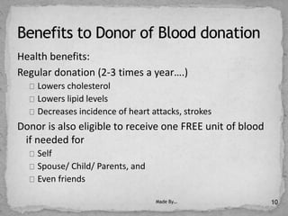 Health benefits:
Regular donation (2-3 times a year….)
Lowers cholesterol
Lowers lipid levels
Decreases incidence of heart attacks, strokes
Donor is also eligible to receive one FREE unit of blood
if needed for
Self
Spouse/ Child/ Parents, and
Even friends
Made By… 10
 
