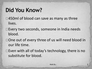 450ml of blood can save as many as three
lives.
Every two seconds, someone in India needs
blood.
One out of every three of us will need blood in
our life time.
Even with all of today’s technology, there is no
substitute for blood.
Made By… 2
 
