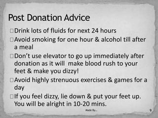 Drink lots of fluids for next 24 hours
Avoid smoking for one hour & alcohol till after
a meal
Don’t use elevator to go up immediately after
donation as it will make blood rush to your
feet & make you dizzy!
Avoid highly strenuous exercises & games for a
day
If you feel dizzy, lie down & put your feet up.
You will be alright in 10-20 mins.
Made By… 9
 