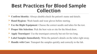 Best Practices for Blood Sample
Collection
 Confirm Identity: Always double-check the patient's name and details.
 Hand Hygiene: Wash hands and wear gloves before starting.
 Use the Right Equipment: Choose the correct needle and tubes for the test.
 Proper Site Selection: Pick the best vein or site for the blood draw.
 Apply Tourniquet: Use the tourniquet correctly but not for too long.
 Label Samples Immediately: Write the patient's details on the tubes right away.
 Handle with Care: Transport the samples quickly and correctly to the lab.
 