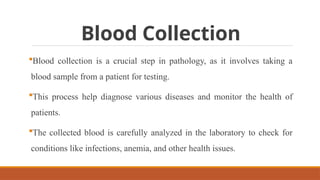 Blood Collection
Blood collection is a crucial step in pathology, as it involves taking a
blood sample from a patient for testing.
This process help diagnose various diseases and monitor the health of
patients.
The collected blood is carefully analyzed in the laboratory to check for
conditions like infections, anemia, and other health issues.
 